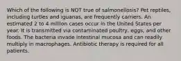 Which of the following is NOT true of salmonellosis? Pet reptiles, including turtles and iguanas, are frequently carriers. An estimated 2 to 4 million cases occur in the United States per year. It is transmitted via contaminated poultry, eggs, and other foods. The bacteria invade intestinal mucosa and can readily multiply in macrophages. Antibiotic therapy is required for all patients.