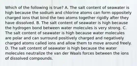 Which of the following is true? A. The salt content of seawater is high because the sodium and chlorine atoms can form oppositely charged ions that bind the two atoms together rigidly after they have dissolved. B. The salt content of seawater is high because the hydrogen bond between water molecules is very strong. C. The salt content of seawater is high because water molecules are polar and can surround positively charged and negatively charged atoms called ions and allow them to move around freely. D. The salt content of seawater is high because the water molecules neutralize the van der Waals forces between the ions of dissolved compounds.