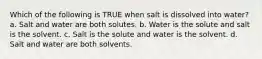 Which of the following is TRUE when salt is dissolved into water? a. Salt and water are both solutes. b. Water is the solute and salt is the solvent. c. Salt is the solute and water is the solvent. d. Salt and water are both solvents.