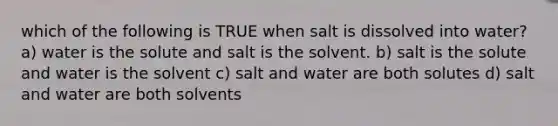 which of the following is TRUE when salt is dissolved into water? a) water is the solute and salt is the solvent. b) salt is the solute and water is the solvent c) salt and water are both solutes d) salt and water are both solvents