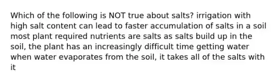 Which of the following is NOT true about salts? irrigation with high salt content can lead to faster accumulation of salts in a soil most plant required nutrients are salts as salts build up in the soil, the plant has an increasingly difficult time getting water when water evaporates from the soil, it takes all of the salts with it