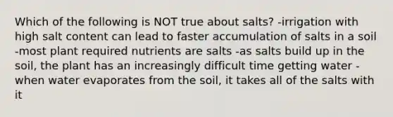 Which of the following is NOT true about salts? -irrigation with high salt content can lead to faster accumulation of salts in a soil -most plant required nutrients are salts -as salts build up in the soil, the plant has an increasingly difficult time getting water -when water evaporates from the soil, it takes all of the salts with it