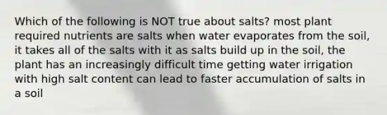 Which of the following is NOT true about salts? most plant required nutrients are salts when water evaporates from the soil, it takes all of the salts with it as salts build up in the soil, the plant has an increasingly difficult time getting water irrigation with high salt content can lead to faster accumulation of salts in a soil