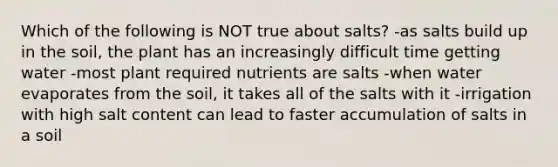 Which of the following is NOT true about salts? -as salts build up in the soil, the plant has an increasingly difficult time getting water -most plant required nutrients are salts -when water evaporates from the soil, it takes all of the salts with it -irrigation with high salt content can lead to faster accumulation of salts in a soil