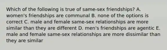 Which of the following is true of same-sex friendships? A. women's friendships are communal B. none of the options is correct C. male and female same-sex relationships are more similar than they are different D. men's friendships are agentic E. male and female same-sex relationships are more dissimilar than they are similar