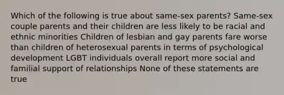 Which of the following is true about same-sex parents? Same-sex couple parents and their children are less likely to be racial and ethnic minorities Children of lesbian and gay parents fare worse than children of heterosexual parents in terms of psychological development LGBT individuals overall report more social and familial support of relationships None of these statements are true