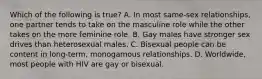 Which of the following is true? A. In most same-sex relationships, one partner tends to take on the masculine role while the other takes on the more feminine role. B. Gay males have stronger sex drives than heterosexual males. C. Bisexual people can be content in long-term, monogamous relationships. D. Worldwide, most people with HIV are gay or bisexual.