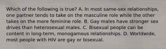 Which of the following is true? A. In most same-sex relationships, one partner tends to take on the masculine role while the other takes on the more feminine role. B. Gay males have stronger sex drives than heterosexual males. C. Bisexual people can be content in long-term, monogamous relationships. D. Worldwide, most people with HIV are gay or bisexual.