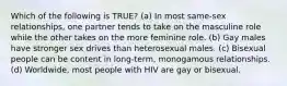 Which of the following is TRUE? (a) In most same-sex relationships, one partner tends to take on the masculine role while the other takes on the more feminine role. (b) Gay males have stronger sex drives than heterosexual males. (c) Bisexual people can be content in long-term, monogamous relationships. (d) Worldwide, most people with HIV are gay or bisexual.