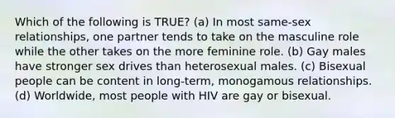 Which of the following is TRUE? (a) In most same-sex relationships, one partner tends to take on the masculine role while the other takes on the more feminine role. (b) Gay males have stronger sex drives than heterosexual males. (c) Bisexual people can be content in long-term, monogamous relationships. (d) Worldwide, most people with HIV are gay or bisexual.