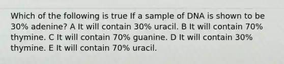 Which of the following is true If a sample of DNA is shown to be 30% adenine? A It will contain 30% uracil. B It will contain 70% thymine. C It will contain 70% guanine. D It will contain 30% thymine. E It will contain 70% uracil.