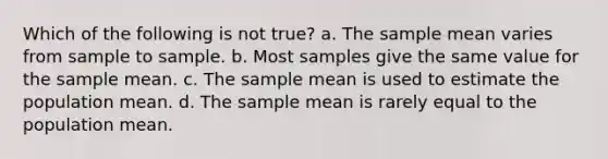 Which of the following is not true? a. The sample mean varies from sample to sample. b. Most samples give the same value for the sample mean. c. The sample mean is used to estimate the population mean. d. The sample mean is rarely equal to the population mean.