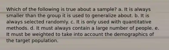 Which of the following is true about a sample? a. It is always smaller than the group it is used to generalize about. b. It is always selected randomly. c. It is only used with quantitative methods. d. It must always contain a large number of people. e. It must be weighted to take into account the demographics of the target population.