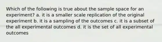 Which of the following is true about the sample space for an experiment? a. it is a smaller scale replication of the original experiment b. it is a sampling of the outcomes c. it is a subset of the all experimental outcomes d. it is the set of all experimental outcomes