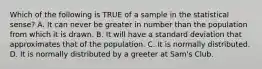 Which of the following is TRUE of a sample in the statistical sense? A. It can never be greater in number than the population from which it is drawn. B. It will have a standard deviation that approximates that of the population. C. It is normally distributed. D. It is normally distributed by a greeter at Sam's Club. ​