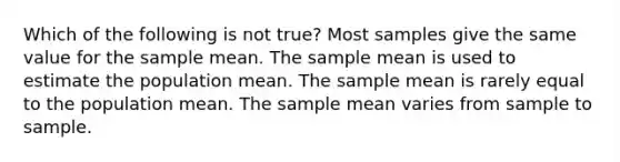 Which of the following is not true? Most samples give the same value for the sample mean. The sample mean is used to estimate the population mean. The sample mean is rarely equal to the population mean. The sample mean varies from sample to sample.