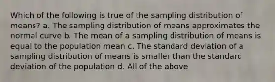 Which of the following is true of the sampling distribution of means? a. The sampling distribution of means approximates the normal curve b. The mean of a sampling distribution of means is equal to the population mean c. The standard deviation of a sampling distribution of means is smaller than the standard deviation of the population d. All of the above