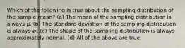 Which of the following is true about the sampling distribution of the sample mean? (a) The mean of the sampling distribution is always μ. (b) The standard deviation of the sampling distribution is always 𝝈. (c) The shape of the sampling distribution is always approximately normal. (d) All of the above are true.