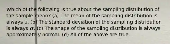 Which of the following is true about the sampling distribution of the sample mean? (a) The mean of the sampling distribution is always μ. (b) The standard deviation of the sampling distribution is always 𝝈. (c) The shape of the sampling distribution is always approximately normal. (d) All of the above are true.