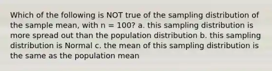 Which of the following is NOT true of the sampling distribution of the sample mean, with n = 100? a. this sampling distribution is more spread out than the population distribution b. this sampling distribution is Normal c. the mean of this sampling distribution is the same as the population mean