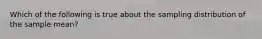 Which of the following is true about the sampling distribution of the sample mean?