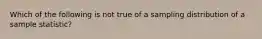 Which of the following is not true of a sampling distribution of a sample statistic?