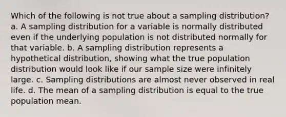 Which of the following is not true about a sampling distribution? a. A sampling distribution for a variable is normally distributed even if the underlying population is not distributed normally for that variable. b. A sampling distribution represents a hypothetical distribution, showing what the true population distribution would look like if our sample size were infinitely large. c. <a href='https://www.questionai.com/knowledge/kApyf03ojj-sampling-distributions' class='anchor-knowledge'>sampling distributions</a> are almost never observed in real life. d. The mean of a sampling distribution is equal to the true population mean.