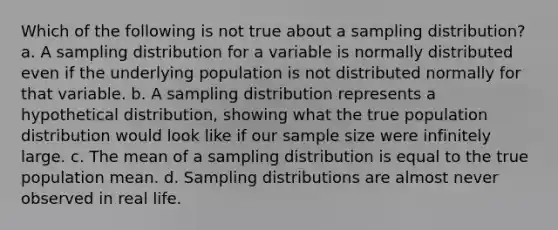 Which of the following is not true about a sampling distribution? a. A sampling distribution for a variable is normally distributed even if the underlying population is not distributed normally for that variable. b. A sampling distribution represents a hypothetical distribution, showing what the true population distribution would look like if our sample size were infinitely large. c. The mean of a sampling distribution is equal to the true population mean. d. <a href='https://www.questionai.com/knowledge/kApyf03ojj-sampling-distributions' class='anchor-knowledge'>sampling distributions</a> are almost never observed in real life.