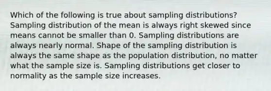 Which of the following is true about sampling distributions? Sampling distribution of the mean is always right skewed since means cannot be smaller than 0. Sampling distributions are always nearly normal. Shape of the sampling distribution is always the same shape as the population distribution, no matter what the sample size is. Sampling distributions get closer to normality as the sample size increases.