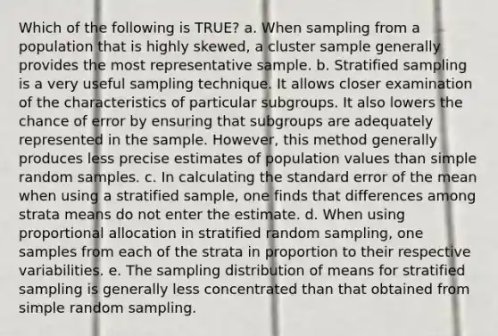 Which of the following is TRUE? a. When sampling from a population that is highly skewed, a cluster sample generally provides the most representative sample. b. Stratified sampling is a very useful sampling technique. It allows closer examination of the characteristics of particular subgroups. It also lowers the chance of error by ensuring that subgroups are adequately represented in the sample. However, this method generally produces less precise estimates of population values than simple random samples. c. In calculating the standard error of the mean when using a stratified sample, one finds that differences among strata means do not enter the estimate. d. When using proportional allocation in stratified random sampling, one samples from each of the strata in proportion to their respective variabilities. e. The sampling distribution of means for stratified sampling is generally less concentrated than that obtained from simple random sampling.