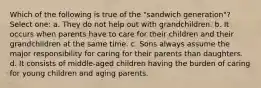 Which of the following is true of the "sandwich generation"? Select one: a. They do not help out with grandchildren. b. It occurs when parents have to care for their children and their grandchildren at the same time. c. Sons always assume the major responsibility for caring for their parents than daughters. d. It consists of middle-aged children having the burden of caring for young children and aging parents.