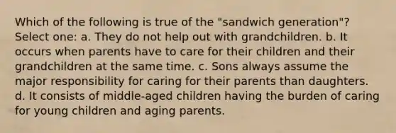 Which of the following is true of the "sandwich generation"? Select one: a. They do not help out with grandchildren. b. It occurs when parents have to care for their children and their grandchildren at the same time. c. Sons always assume the major responsibility for caring for their parents than daughters. d. It consists of middle-aged children having the burden of caring for young children and aging parents.