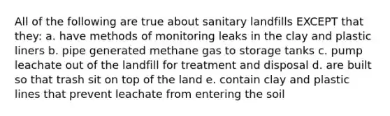 All of the following are true about sanitary landfills EXCEPT that they: a. have methods of monitoring leaks in the clay and plastic liners b. pipe generated methane gas to storage tanks c. pump leachate out of the landfill for treatment and disposal d. are built so that trash sit on top of the land e. contain clay and plastic lines that prevent leachate from entering the soil