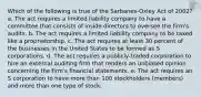 Which of the following is true of the Sarbanes-Oxley Act of 2002? a. The act requires a limited liability company to have a committee that consists of inside directors to oversee the firm's audits. b. The act requires a limited liability company to be taxed like a proprietorship. c. The act requires at least 30 percent of the businesses in the United States to be formed as S corporations. d. The act requires a publicly-traded corporation to hire an external auditing firm that renders an unbiased opinion concerning the firm's financial statements. e. The act requires an S corporation to have more than 100 stockholders (members) and more than one type of stock.