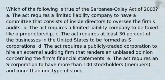 Which of the following is true of the Sarbanes-Oxley Act of 2002? a. The act requires a limited liability company to have a committee that consists of inside directors to oversee the firm's audits. b. The act requires a limited liability company to be taxed like a proprietorship. c. The act requires at least 30 percent of the businesses in the United States to be formed as S corporations. d. The act requires a publicly-traded corporation to hire an external auditing firm that renders an unbiased opinion concerning the firm's financial statements. e. The act requires an S corporation to have more than 100 stockholders (members) and more than one type of stock.