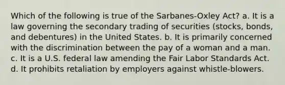 Which of the following is true of the Sarbanes-Oxley Act? a. It is a law governing the secondary trading of securities (stocks, bonds, and debentures) in the United States. b. It is primarily concerned with the discrimination between the pay of a woman and a man. c. It is a U.S. federal law amending the Fair Labor Standards Act. d. It prohibits retaliation by employers against whistle-blowers.