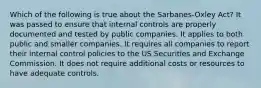 Which of the following is true about the Sarbanes-Oxley Act? It was passed to ensure that internal controls are properly documented and tested by public companies. It applies to both public and smaller companies. It requires all companies to report their internal control policies to the US Securities and Exchange Commission. It does not require additional costs or resources to have adequate controls.