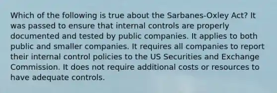 Which of the following is true about the Sarbanes-Oxley Act? It was passed to ensure that <a href='https://www.questionai.com/knowledge/kjj42owoAP-internal-control' class='anchor-knowledge'>internal control</a>s are properly documented and tested by public companies. It applies to both public and smaller companies. It requires all companies to report their internal control policies to the US Securities and Exchange Commission. It does not require additional costs or resources to have adequate controls.