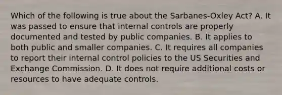 Which of the following is true about the Sarbanes-Oxley Act? A. It was passed to ensure that internal controls are properly documented and tested by public companies. B. It applies to both public and smaller companies. C. It requires all companies to report their internal control policies to the US Securities and Exchange Commission. D. It does not require additional costs or resources to have adequate controls.