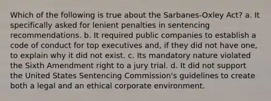 Which of the following is true about the Sarbanes-Oxley Act? a. It specifically asked for lenient penalties in sentencing recommendations. b. It required public companies to establish a code of conduct for top executives and, if they did not have one, to explain why it did not exist. c. Its mandatory nature violated the Sixth Amendment right to a jury trial. d. It did not support the United States Sentencing Commission's guidelines to create both a legal and an ethical corporate environment.