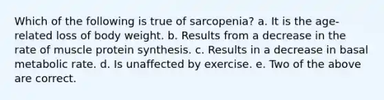 Which of the following is true of sarcopenia? a. It is the age-related loss of body weight. b. Results from a decrease in the rate of muscle protein synthesis. c. Results in a decrease in basal metabolic rate. d. Is unaffected by exercise. e. Two of the above are correct.