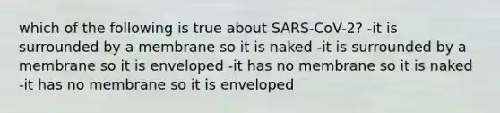 which of the following is true about SARS-CoV-2? -it is surrounded by a membrane so it is naked -it is surrounded by a membrane so it is enveloped -it has no membrane so it is naked -it has no membrane so it is enveloped