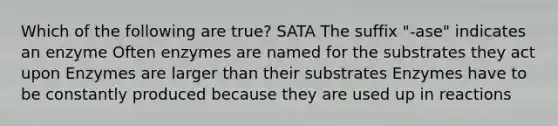 Which of the following are true? SATA The suffix "-ase" indicates an enzyme Often enzymes are named for the substrates they act upon Enzymes are larger than their substrates Enzymes have to be constantly produced because they are used up in reactions