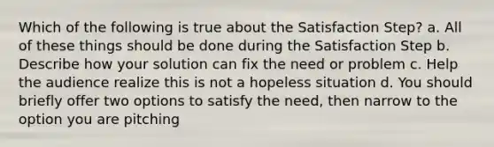 Which of the following is true about the Satisfaction Step? a. All of these things should be done during the Satisfaction Step b. Describe how your solution can fix the need or problem c. Help the audience realize this is not a hopeless situation d. You should briefly offer two options to satisfy the need, then narrow to the option you are pitching