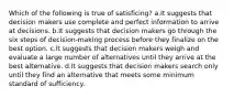 Which of the following is true of satisficing? a.It suggests that decision makers use complete and perfect information to arrive at decisions. b.It suggests that decision makers go through the six steps of decision-making process before they finalize on the best option. c.It suggests that decision makers weigh and evaluate a large number of alternatives until they arrive at the best alternative. d.It suggests that decision makers search only until they find an alternative that meets some minimum standard of sufficiency.