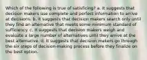 Which of the following is true of satisficing? a. It suggests that decision makers use complete and perfect information to arrive at decisions. b. It suggests that decision makers search only until they find an alternative that meets some minimum standard of sufficiency. c. It suggests that decision makers weigh and evaluate a large number of alternatives until they arrive at the best alternative. d. It suggests that decision makers go through the six steps of decision-making process before they finalize on the best option.