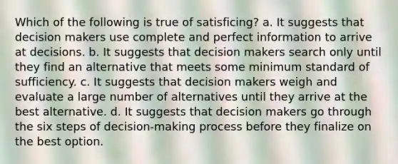 Which of the following is true of satisficing? a. It suggests that decision makers use complete and perfect information to arrive at decisions. b. It suggests that decision makers search only until they find an alternative that meets some minimum standard of sufficiency. c. It suggests that decision makers weigh and evaluate a large number of alternatives until they arrive at the best alternative. d. It suggests that decision makers go through the six steps of decision-making process before they finalize on the best option.