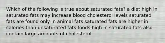 Which of the following is true about saturated fats? a diet high in saturated fats may increase blood cholesterol levels saturated fats are found only in animal fats saturated fats are higher in calories than unsaturated fats foods high in saturated fats also contain large amounts of cholesterol