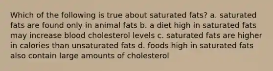 Which of the following is true about saturated fats? a. saturated fats are found only in animal fats b. a diet high in saturated fats may increase blood cholesterol levels c. saturated fats are higher in calories than unsaturated fats d. foods high in saturated fats also contain large amounts of cholesterol