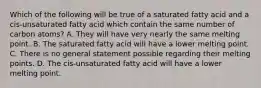 Which of the following will be true of a saturated fatty acid and a cis-unsaturated fatty acid which contain the same number of carbon atoms? A. They will have very nearly the same melting point. B. The saturated fatty acid will have a lower melting point. C. There is no general statement possible regarding their melting points. D. The cis-unsaturated fatty acid will have a lower melting point.